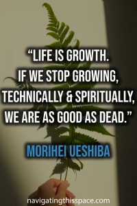 Life is growth. If we stop growing, technically and spiritually, we are as good as dead. - Morihei Ueshiba