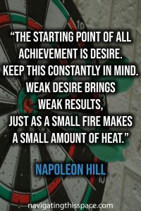 The starting point of all achievement is DESIRE. Keep this constantly in mind. Weak desire brings weak results, just as a small fire makes a small amount of heat - Napoleon Hill