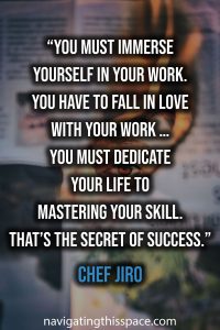 You must immerse yourself in your work. You have to fall in love with your work … You must dedicate your life to mastering your skill. That’s the secret of success. - Chef Jiro
