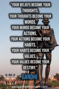 Your beliefs become your thoughts, Your thoughts become your words, Your words become your actions, Your actions become your habits, Your habits become your values, Your values become your destiny. - Gandhi