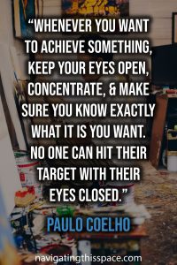 Whenever you want to achieve something, keep your eyes open, concentrate, and make sure you know exactly what it is you want. No one can hit their target with their eyes closed. - Paulo Coelho