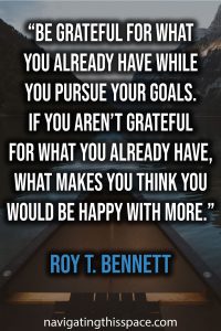 Be grateful for what you already have while you pursue your goals. If you aren’t grateful for what you already have, what makes you think you would be happy with more. - Roy T. Bennett