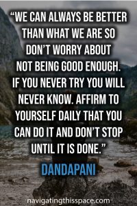 We can always be better than what we are so don’t worry about not being good enough. If you never try you will never know. Affirm to yourself daily that you can do it and don’t stop until it is done - Dandapani