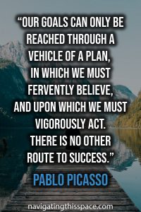 Our goals can only be reached through a vehicle of a plan, in which we must fervently believe, and upon which we must vigorously act. There is no other route to success - Pablo Picasso
