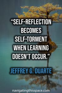 Self-reflection becomes self-torment when learning doesn’t occur. - Jeffrey G. Duarte