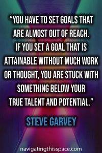 You have to set goals that are almost out of reach. If you set a goal that is attainable without much work or thought, you are stuck with something below your true talent and potential - Steve Garvey