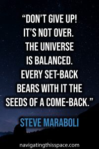 Don’t give up! It’s not over. The universe is balanced. Every set-back bears with it the seeds of a come-back - Steve Maraboli