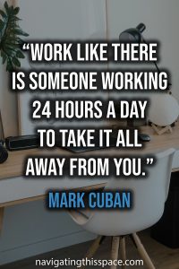 Work like there is someone working 24 hours a day to take it all away from you - Mark Cuban
